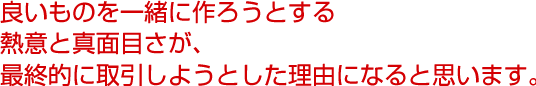 良いものを一緒に作ろうとする熱意と真面目さが、最終的に取引しようとした理由になると思います。