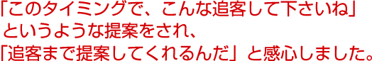 「このタイミングで、こんな追客して下さいね」というような提案をされ、「追客まで提案してくれるんだ」と感心しました。