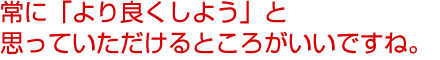 常に「より良くしよう」と思っていただけるところがいいですね。気軽に聞けます。