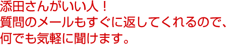 添田さんがいい人！質問のメールもすぐに返してくれるので、何でも気軽に聞けます。