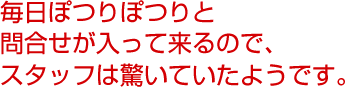 毎日ぽつりぽつりと問合せが入って来るので、スタッフは驚いていたようです