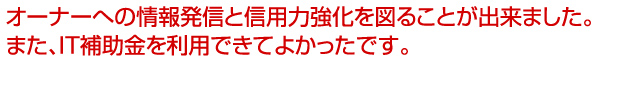 オーナーへの情報発信と信用力強化を図ることが出来ました。
また、IT補助金を利用できてよかったです。